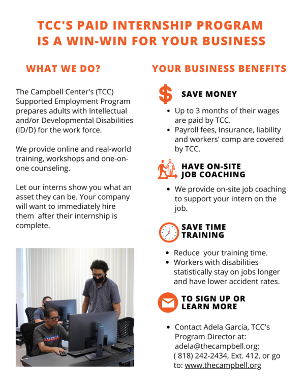 TCC's Paid Internship Program Is a Win-Win for Your Business Save Money Up to 3 months of their wages are paid by TCC. Payroll fees, insurance, liability and worker's comp are covered by TCC. Have on-sight jobcoaching We provide on-site job coaching to support your intern on the job. Save time training Reduce your training time. Workers with disabilities statistically stay on jobs longer and have lower accident rates. What We Do? The Campbell Center (TCC) Supported Employment Program prepares adults with Intelectual Disabilities (ID/D) for the workforce. We provide online and real-world training , workshops, and one-on-one counseling. Let our interns show you what an asset they can be. Your company will want to hire them immediately after their internship is completed. TO sign Up or learn more Contact Adela Garcia, TCC's Program Director at: adela@thecampbell.org; 818-242-2434, ext. 412 or go to www.thecampbell.org.
