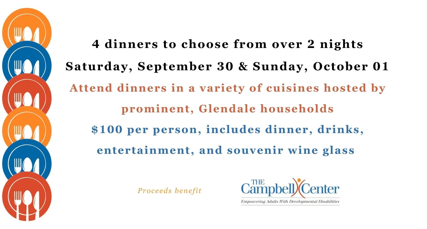 Guess Who's Coming to Dinner? 4 Dinners to choose from over 2 nights. Saturday, September 30, 2023 & Sunday, October 01, 2023. Attend dinners in a variety of cuisines hosted prominent Glendale Households. $100 per person, includes meal, drinks, entertainment and souvenir wine glass. Proceeds benefit The Campbell Center.
