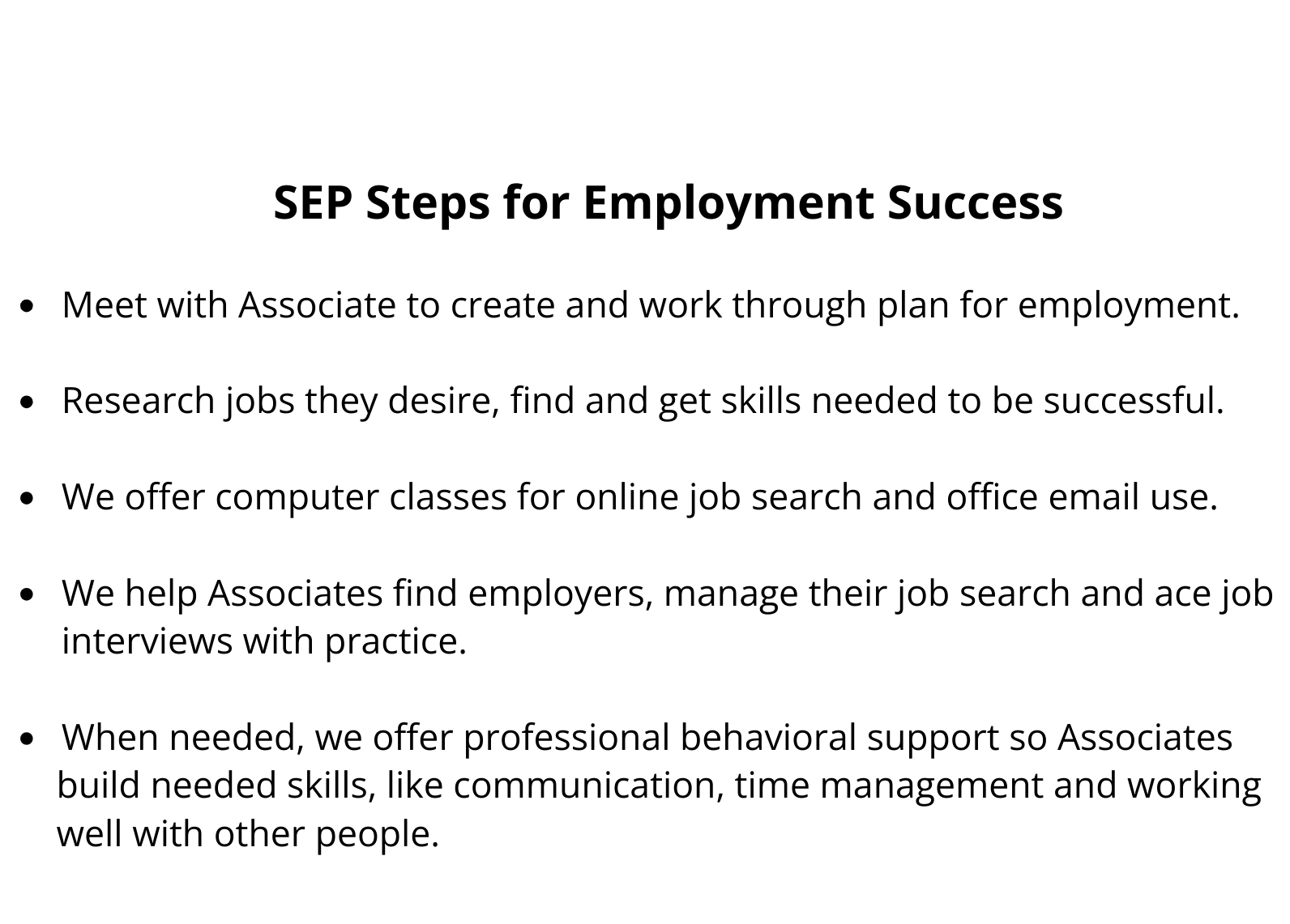 SEP Steps for Employment Success Meet with Associate to create and work through plan for employment. Research jobs they desire, find and get skills needed to be successful. We offer computer classes for online job search and office email use. We help Associates find employers, manage their job search and ace job interviews with practice. When needed, we offer professional behavioral support so Associates build needed skills, like communication, time management and working well with other people.