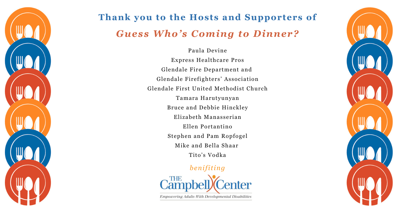 Thank you to the hosts and supporters of Guess Who's Coming to Dinner? Paula Devine, Express Healthcare Pros, Glendale Fire Department and Glendale Firefighters’ Association, Glendale First United Methodist Church, Tamara Harutyunyan, Bruce and Debbie Hinckley, Elizabeth Manasserian, Ellen Portantino, Stephen and Pam Ropfogel, Mike and Bella Shaar, Tito’s Vodka benefiting The Campbell Center