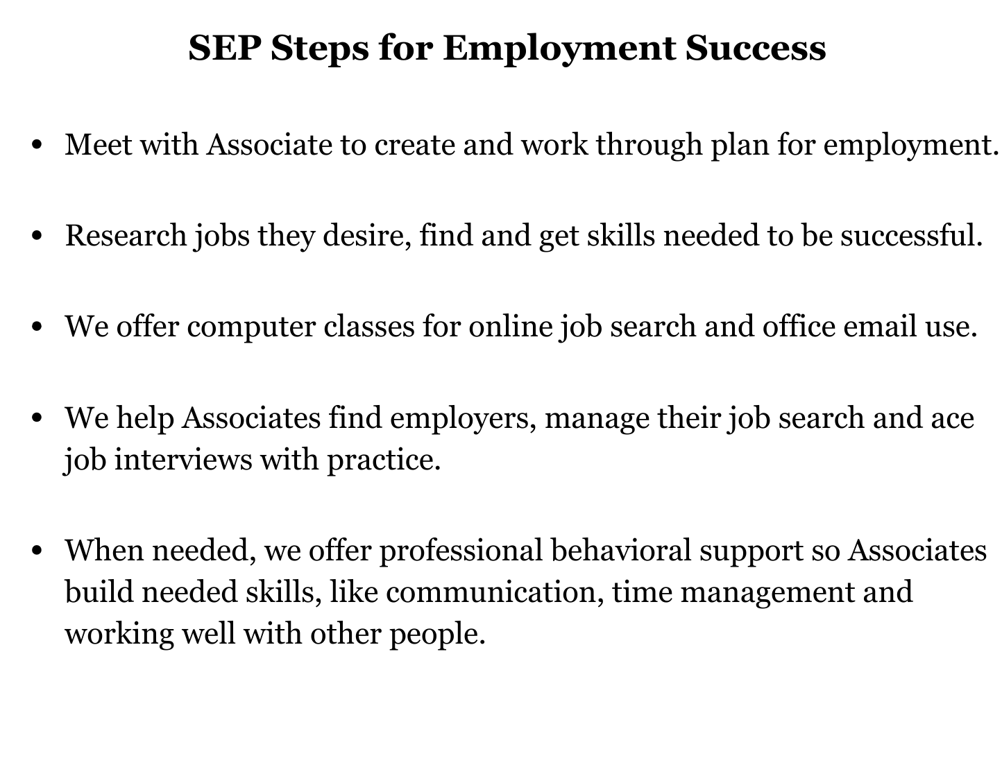 SEP Steps for Employment Success Meet with Associate to create and work through plan for employment. Research jobs they desire, find and get skills needed to be successful. We offer computer classes for online job search and office email use. We help Associates find employers, manage their job search and ace job interviews with practice.
